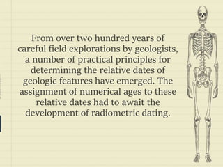 prezentr.com!
From over two hundred years of
careful field explorations by geologists,
a number of practical principles for
determining the relative dates of
geologic features have emerged. The
assignment of numerical ages to these
relative dates had to await the
development of radiometric dating.
 