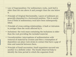 prezentr.com!
• Law of Superposition: For sedimentary rocks, each bed is
older than the one above it and younger than the one below
it.
• Principle of Original Horizontality. Layers of sediment are
generally deposited in a horizontal position. This is useful
even if beds of sedimentary rock have been subsequently
tilted.
• Principle of cross-cutting relationships. A fault or intrusion
is younger than the rocks affected by it.
• Inclusions: the rock mass containing the inclusions is older
than the rock providing the included material.
• Unconformities: interruptions of sedimentation with
removal of material by erosion and then a resumption of
deposition can place rock strata in contact that have a gap of
time and material between them.
• Principle of fossil succession: fossil organisms succeed one
another in a definite order. The fossils observed help to
identify the time period in which the organism lived.
 