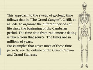 prezentr.com!
This approach to the sweep of geologic time
follows that in "The Grand Canyon", C.Hill, et
al., eds. to organize the different periods of
life since the beginning of the Cambrian
period. The time data from radiometric dating
is taken from that source. The times are in
millions of years.
For examples that cover most of these time
periods, see the outline of the Grand Canyon
and Grand Staircase
 