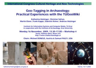 International Congress Cultural Heritage and New Technologies

                         Geo-Tagging in Archaeology:
                  Practical Experiences with the TUGeoWiki
                                  Katharina Holzinger, Christian Safran,
                       Martin Ebner, Frank Kappe, Gabriele Koiner, Andreas Holzinger

                            Institute for Information Systems and Computer Media, TU Graz
                            in cooperation with the Institute of Archaeology, Graz University

                      Monday 16 November, 2009, 13:30-17:00 – Workshop 4
                                           Venue: Rathaus Wien, Room 319
                                           http://www.stadtarchaeologie.at

                            Chairs: Michael DONEUS, Austria & Samuel PALEY, USA




katharina.holzinger@edu.uni-graz.at                        1                                    Vienna, 16.11.2009
 