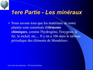 1ere Partie - Les minéraux
   Nous savons tous que les matériaux de notre
    planète sont constitués d'éléments
    chimiques, comme l'hydrogène, l'oxygène, le
    fer, le nickel, etc.... Il y en a 106 dans le tableau
    périodique des éléments de Mendeleev.




Université de la Réunion – IUT de Saint Pierre
 