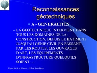 Reconnaissances
                                géotechniques
                             A - GENERALITES
      – LA GEOTECHNIQUE INTERVIENT DANS
          TOUS LES DOMAINES DE LA
          CONSTRUCTION, DEPUIS LE BATIMENT
          JUSQU'AU GENIE CIVIL EN PASSANT
          PAR LES ROUTES, LES OUVRAGES
          D'ART, LES EQUIPEMENTS
          D’INFRASTRUCTURE QUELQU'ILS
          SOIENT…..
Université de la Réunion – IUT de Saint Pierre
 