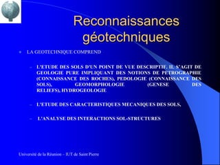 Reconnaissances
                                géotechniques
   LA GEOTECHNIQUE COMPREND


      –   L'ETUDE DES SOLS D'UN POINT DE VUE DESCRIPTIF. IL S’AGIT DE
          GEOLOGIE PURE IMPLIQUANT DES NOTIONS DE PETROGRAPHIE
          (CONNAISSANCE DES ROCHES), PEDOLOGIE (CONNAISSANCE DES
          SOLS),        GEOMORPHOLOGIE          (GENESE           DES
          RELIEFS), HYDROGEOLOGIE

      –   L'ETUDE DES CARACTERISTIQUES MECANIQUES DES SOLS,

      –   L'ANALYSE DES INTERACTIONS SOL-STRUCTURES




Université de la Réunion – IUT de Saint Pierre
 