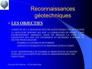 Reconnaissances
                                géotechniques
   LES OBJECTIFS
    L'OBJECTIF DE LA DEMARCHE D'ETUDE GEOTECHNIQUE EST DE FOURNIR
    LA MEILLEURE REPONSE QUI SOIT A L'ADEQUATION DU PROJET A SON
    ENVIRONNEMENT IMMEDIAT, SINON DE DRESSER LA LISTE AUSSI
    EXHAUSTIVE QUI SOIT DES TECHNIQUES ET METHODES A METTRE EN
    OEUVRE POUR GARANTIR
         D'ABORD LA FAISABLITE D'UN PROJET
          ENSUITE SA STABILITE ET SA PERENNITE DANS LE TEMPS.

    IL EST INDISPENSABLE DE FOURNIR AU PROJETEUR OU AU MAITRE
    D‘OEUVRE LES ELEMENTS DE CHOIX ET DIMENSIONNEMENT DES
    STRUCTURES.


Université de la Réunion – IUT de Saint Pierre
 