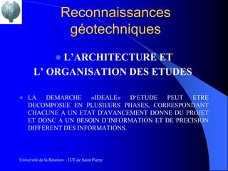 Reconnaissances
                       géotechniques
            L’ARCHITECTURE ET
                   
       L’ ORGANISATION DES ETUDES

   LA   DEMARCHE     «IDEALE»  D‘ETUDE  PEUT   ETRE
    DECOMPOSEE EN PLUSIEURS PHASES, CORRESPONDANT
    CHACUNE A UN ETAT D'AVANCEMENT DONNE DU PROJET
    ET DONC A UN BESOIN D’INFORMATION ET DE PRECISION
    DIFFERENT DES INFORMATIONS.



Université de la Réunion – IUT de Saint Pierre
 