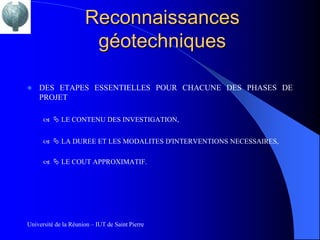 Reconnaissances
                       géotechniques

   DES ETAPES ESSENTIELLES POUR CHACUNE DES PHASES DE
    PROJET

        LE CONTENU DES INVESTIGATION,


        LA DUREE ET LES MODALITES D'INTERVENTIONS NECESSAIRES,


        LE COUT APPROXIMATIF.




Université de la Réunion – IUT de Saint Pierre
 