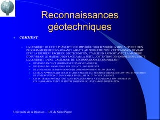 Reconnaissances
                       géotechniques
   COMMENT

      –   LA CONDUITE DE CETTE PHASE D'ETUDE IMPLIQUE TOUT D'ABORD LA MISE AU POINT D'UN
          PROGRAMME DE RECONNAISSANCE ADAPTE AU PROBLEME POSE. CETTE MISSION DEVRAIT
          ETRE LA PREMIERE TACHE DU GEOTECHNICIEN, ETABLIE EN RAPPORT AVEC LA MAITRISE
          D'OEUVRE OU LE MAITRE D'OUVRAGE.PAR LA SUITE, L'OBTENTION DES DONNEES NECESSITE
          LA CONDUITE D'UNE CAMPAGNE DE RECONNAISSANCE COMPORTANT
               DES ESSAIS EN PLACE (SONDAGES ET ESSAIS MECANIQUES)
               DES ESSAIS DE LABORATOIRE SUR ECHANTILLONS PRELEVES
               DE L'INGENIERIE DE DEFINITION OU DE DIMENSIONNEMENT SELON LES CAS.
               LE DELAI APPROXIMATIF DE CES ETUDES VARIE DE 2A 3 SEMAINES SELON LEUR CONTENU ET NECESSITE
                DE L'INTERVENTION D'UN INGENIEUR SPECIALISE OU D'UN CHEF DE PROJET.
               CES INTERVENTIONS QUI FONT AUSSI BEAUCOUP APPEL A L'EXPERIENCE SONT MENEES EN
                COLLABORATION AVEC LES MAÎTRE D’OEUVRE OU LES CHARGES D’OPERATION.




Université de la Réunion – IUT de Saint Pierre
 