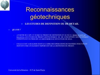 Reconnaissances
                      géotechniques
                   LES ETUDES DE DEFINITION OU DE DETAIL

   QUAND ?

      –   A PARTIR DE L'APS ET JUSQU'AU PROJET DE DEFINITION ET AU D.C.E ( MAIS AVANT LE
          D.C.E!!!!!), LES ETUDES DE PROJET GEOTECHNIQUE OU DE CONCEPTION GEOTECHNIQUE
          CONSTITUENT EN PRINCIPE LE GROS MORCEAU D'UN ETUDE DE SOLS.

      –   CELLE-CI EST A REALISER DANS LE CADRE DES OPERATIONS DE MAITRISE D'OEUVRE ET
          DOIVENT ETRE UN ELEMENT IMPORTANT DE LA DEFINITION DU PROJET.




Université de la Réunion – IUT de Saint Pierre
 