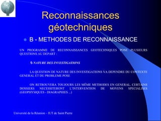 Reconnaissances
                      géotechniques
           B - METHODES DE RECONNAISSANCE
    UN PROGRAMME DE RECONNAISSANCES GEOTECHNIQUES POSE PLUSIEURS
    QUESTIONS AU DEPART :

             NATURE DES INVESTIGATIONS

         LA QUESTION DE NATURE DES INVESTIGATIONS VA DEPENDRE DU CONTEXTE
    GENERAL ET DU PROBLEME POSE

          ON RETROUVERA TOUJOURS LES MÊME METHODES EN GENERAL. CERTAINS
    DOSSIERS   NECESSITERONT     L’INTERVENTION DE MOYENS   SPECIALISES
    (GEOPHYSIQUES - DIAGRAPHIES ...)




Université de la Réunion – IUT de Saint Pierre
 