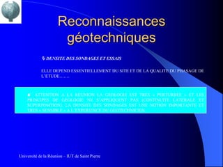 Reconnaissances
                      géotechniques
             DENSITE DES SONDAGES ET ESSAIS

            ELLE DEPEND ESSENTIELLEMENT DU SITE ET DE LA QUALITE DU PHASAGE DE
            L’ETUDE…….



    M ATTENTION A LA REUNION LA GEOLOGIE EST TRES « PERTURBEE » ET LES
    PRINCIPES DE GEOLOGIE NE S’APPLIQUENT PAS (CONTINUITE LATERALE ET
    SUPERPOSITION). LA DENSITE DES SONDAGES EST UNE NOTION IMPORTANTE ET
    TRES « SENSIBLE » A L’EXPERIENCE DU GEOTECHNICIEN.




Université de la Réunion – IUT de Saint Pierre
 