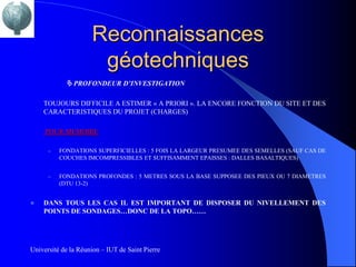 Reconnaissances
                      géotechniques
             PROFONDEUR D’INVESTIGATION

    TOUJOURS DIFFICILE A ESTIMER « A PRIORI ». LA ENCORE FONCTION DU SITE ET DES
    CARACTERISTIQUES DU PROJET (CHARGES)

     POUR MEMOIRE

      –   FONDATIONS SUPERFICIELLES : 5 FOIS LA LARGEUR PRESUMEE DES SEMELLES (SAUF CAS DE
          COUCHES IMCOMPRESSIBLES ET SUFFISAMMENT EPAISSES : DALLES BASALTIQUES)


      –   FONDATIONS PROFONDES : 5 METRES SOUS LA BASE SUPPOSEE DES PIEUX OU 7 DIAMETRES
          (DTU 13-2)


   DANS TOUS LES CAS IL EST IMPORTANT DE DISPOSER DU NIVELLEMENT DES
    POINTS DE SONDAGES…DONC DE LA TOPO……




Université de la Réunion – IUT de Saint Pierre
 