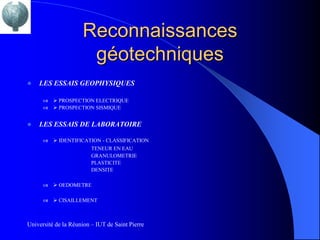 Reconnaissances
                      géotechniques
   LES ESSAIS GEOPHYSIQUES

          PROSPECTION ELECTRIQUE
          PROSPECTION SISMIQUE


   LES ESSAIS DE LABORATOIRE

          IDENTIFICATION - CLASSIFICATION
                       TENEUR EN EAU
                       GRANULOMETRIE
                       PLASTICITE
                       DENSITE

          OEDOMETRE

          CISAILLEMENT



Université de la Réunion – IUT de Saint Pierre
 