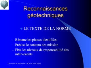 Reconnaissances
                      géotechniques

                     LE TEXTE DE LA NORME

      – Résume les phases identifiées
      – Précise le contenu des mission
      – Fixe les niveaux de responsabilité des
          intervenants

Université de la Réunion – IUT de Saint Pierre
 
