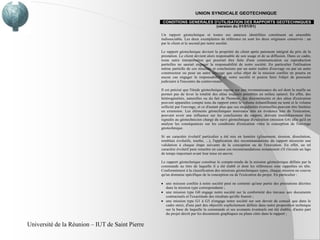 UNION SYNDICALE GEOTECHNIQUE
                                                  CONDITIONS GENERALES D'UTILISATION DES RAPPORTS GEOTECHNIQUES
                                                                        (version du 01/01/01)

                                                 Un rapport géotechnique et toutes ses annexes identifiées constituent un ensemble
                                                 indissociable. Les deux exemplaires de référence en sont les deux originaux conservés : un
                                                 par le client et le second par notre société.

                                                 Le rapport géotechnique devient la propriété du client après paiement intégral du prix de la
                                                 prestation. Le client devient alors responsable de son usage et de sa diffusion. Dans ce cadre,
                                                 toute autre interprétation qui pourrait être faite d'une communication ou reproduction
                                                 partielles ne saurait engager la responsabilité de notre société. En particulier l'utilisation
                                                 même partielle de ces résultats et conclusions par un autre maître d'ouvrage ou par un autre
                                                 constructeur ou pour un autre ouvrage que celui objet de la mission confiée ne pourra en
                                                 aucun cas engager la responsabilité de notre société et pourra faire l'objet de poursuite
                                                 judiciaire à l'encontre du contrevenant.

                                                 Il est précisé que l'étude géotechnique repose sur une reconnaissance du sol dont la maille ne
                                                 permet pas de lever la totalité des aléas toujours possibles en milieu naturel. En effet, des
                                                 hétérogénéités, naturelles ou du fait de l'homme, des discontinuités et des aléas d'exécution
                                                 peuvent apparaître compte tenu du rapport entre le volume échantillonné ou testé et le volume
                                                 sollicité par l'ouvrage, et ce d'autant plus que ces singularités éventuelles peuvent être limitées
                                                 en extension. Les éléments géotechniques nouveaux mis en évidence lors de l'exécution,
                                                 pouvant avoir une influence sur les conclusions du rapport, doivent immédiatement être
                                                 signalés au géotechnicien chargé du suivi géotechnique d'exécution (mission G4) afin qu'il en
                                                 analyse les conséquences sur les conditions d'exécution voire la conception de l'ouvrage
                                                 géotechnique.

                                                 Si un caractère évolutif particulier a été mis en lumière (glissement, érosion, dissolution,
                                                 remblais évolutifs, tourbe, ...), l'application des recommandations du rapport nécessite une
                                                 validation à chaque étape suivante de la conception ou de l'exécution. En effet, un tel
                                                 caractère évolutif peut remettre en cause ces recommandations notamment s'il s'écoule un laps
                                                 de temps important avant leur mise en œuvre.

                                                 Le rapport géotechnique constitue le compte-rendu de la mission géotechnique définie par la
                                                 commande au titre de laquelle il a été établi et dont les références sont rappelées en tête.
                                                 Conformément à la classification des missions géotechniques types, chaque mission ne couvre
                                                 qu'un domaine spécifique de la conception ou de l'exécution du projet. En particulier :

                                                    une mission confiée à notre société peut ne contenir qu'une partie des prestations décrites
                                                    dans la mission type correspondante ;
                                                    une mission type G0 engage notre société sur la conformité des travaux aux documents
                                                    contractuels et l'exactitude des résultats qu'elle fournit ;
                                                    une mission type G1 à G5 n'engage notre société sur son devoir de conseil que dans le
                                                    cadre strict, d'une part des objectifs explicitement définis dans notre proposition technique
                                                    sur la base de laquelle la commande et ses avenants éventuels ont été établis, d'autre part
                                                    du projet décrit par les documents graphiques ou plans cités dans le rapport ;


Université de la Réunion – IUT de Saint Pierre
 