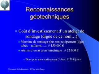 Reconnaissances
                      géotechniques

           Coût d’investissement d’un atelier de
               sondage (digne de ce nom…)
               Machine de sondage plus son equipement (tiges –
                tubes – taillants…..: # 150 000 €
               Atelier d’essai pressiometrique : # 22 000 €

                  – Donc pour un amortissement 5 Ans : €150 €/jours


Université de la Réunion – IUT de Saint Pierre
 