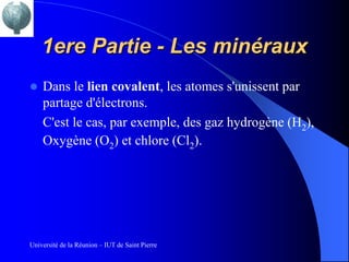 1ere Partie - Les minéraux
   Dans le lien covalent, les atomes s'unissent par
    partage d'électrons.
    C'est le cas, par exemple, des gaz hydrogène (H2),
    Oxygène (O2) et chlore (Cl2).




Université de la Réunion – IUT de Saint Pierre
 
