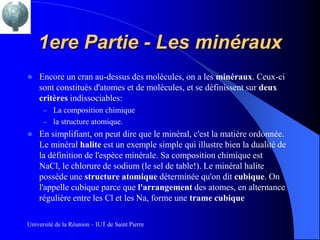 1ere Partie - Les minéraux
   Encore un cran au-dessus des molécules, on a les minéraux. Ceux-ci
    sont constitués d'atomes et de molécules, et se définissent sur deux
    critères indissociables:
      – La composition chimique
      – la structure atomique.
   En simplifiant, on peut dire que le minéral, c'est la matière ordonnée.
    Le minéral halite est un exemple simple qui illustre bien la dualité de
    la définition de l'espèce minérale. Sa composition chimique est
    NaCl, le chlorure de sodium (le sel de table!). Le minéral halite
    possède une structure atomique déterminée qu'on dit cubique. On
    l'appelle cubique parce que l'arrangement des atomes, en alternance
    régulière entre les Cl et les Na, forme une trame cubique

Université de la Réunion – IUT de Saint Pierre
 