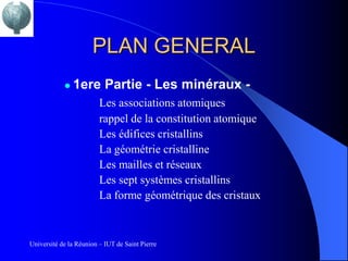 PLAN GENERAL
               1ere Partie - Les minéraux -
                         Les associations atomiques
                         rappel de la constitution atomique
                         Les édifices cristallins
                         La géométrie cristalline
                         Les mailles et réseaux
                         Les sept systèmes cristallins
                         La forme géométrique des cristaux



Université de la Réunion – IUT de Saint Pierre
 