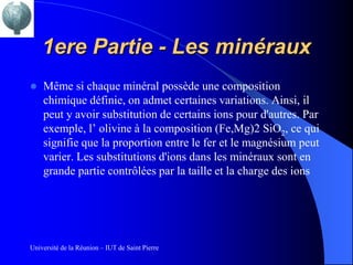 1ere Partie - Les minéraux
   Même si chaque minéral possède une composition
    chimique définie, on admet certaines variations. Ainsi, il
    peut y avoir substitution de certains ions pour d'autres. Par
    exemple, l’ olivine à la composition (Fe,Mg)2 SiO2, ce qui
    signifie que la proportion entre le fer et le magnésium peut
    varier. Les substitutions d'ions dans les minéraux sont en
    grande partie contrôlées par la taille et la charge des ions




Université de la Réunion – IUT de Saint Pierre
 