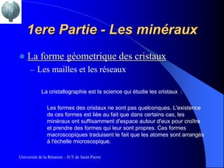 1ere Partie - Les minéraux
   La forme géometrique des cristaux
      – Les mailles et les réseaux

            La cristallographie est la science qui étudie les cristaux :

               Les formes des cristaux ne sont pas quelconques. L'existence
               de ces formes est liée au fait que dans certains cas, les
               minéraux ont suffisamment d'espace autour d'eux pour croître
               et prendre des formes qui leur sont propres. Ces formes
               macroscopiques traduisent le fait que les atomes sont arrangés
               à l'échelle microscopique.

Université de la Réunion – IUT de Saint Pierre
 