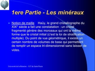 1ere Partie - Les minéraux
   Notion de maille Haüy, le grand cristallographe du
    XIX° siècle a fait une constatation : un cristal
    fragmenté génère des morceaux qui ont la même
    forme que le cristal initial (c'est la loi de stratification
    multiple). Du point de vue géométrique, il existe un
    certain nombre de volumes de base qui permettent
    de remplir un espace tri-dimensionnel sans laisser de
    vides.




Université de la Réunion – IUT de Saint Pierre
 