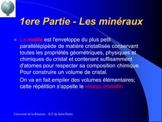 1ere Partie - Les minéraux
   La maille est l'enveloppe du plus petit
    parallélépipède de matière cristallisée conservant
    toutes les propriétés géométriques, physiques et
    chimiques du cristal et contenant suffisamment
    d'atomes pour respecter sa composition chimique.
    Pour construire un volume de cristal.
    On va en fait empiler des volumes élémentaires;
    cette répétition s'appelle le réseau cristallin



Université de la Réunion – IUT de Saint Pierre
 