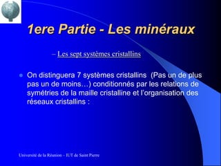 1ere Partie - Les minéraux
                  – Les sept systèmes cristallins

   On distinguera 7 systèmes cristallins (Pas un de plus
    pas un de moins…) conditionnés par les relations de
    symétries de la maille cristalline et l’organisation des
    réseaux cristallins :




Université de la Réunion – IUT de Saint Pierre
 