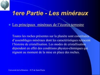1ere Partie - Les minéraux
   Les principaux minéraux de l’écorce terrestre

    Toutes les roches présentes sur la planète sont constituées
    d’assemblages minéraux dont les caractéristiques retracent
    l’histoire de cristallisation. Les modes de cristallisation
    dépendent en effet des conditions physico-chimiques qui
    règnent au moment de la mise en place des roches.




Université de la Réunion – IUT de Saint Pierre
 