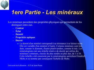 1ere Partie - Les minéraux
Les minéraux possèdent des propriétés physiques qui permettent de les
   distinguer entre eux.
      –   Couleur
      –   Éclat
      –   Densité
      –   Propriétés optiques
      –   Dureté
            La dureté d'un minéral correspond à sa résistance à se laisser rayer.
              Elle est variable d'un minéral à l'autre. Certains minéraux sont très
              durs, comme le diamant, d'autre plutôt tendres, comme le talc. Les
              minéralogistes ont une échelle relative de dureté qui utilise dix
              minéraux communs, classés du plus tendre au plus dur, de 1 à 10.
              Cette échelle a été construite par le minéralogiste autrichien Friedrich
              Mohs et se nomme par conséquent l'échelle de Mohs

Université de la Réunion – IUT de Saint Pierre
 