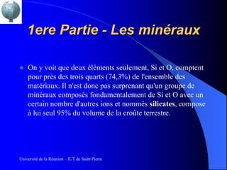 1ere Partie - Les minéraux

   On y voit que deux éléments seulement, Si et O, comptent
    pour près des trois quarts (74,3%) de l'ensemble des
    matériaux. Il n'est donc pas surprenant qu'un groupe de
    minéraux composés fondamentalement de Si et O avec un
    certain nombre d'autres ions et nommés silicates, compose
    à lui seul 95% du volume de la croûte terrestre.




Université de la Réunion – IUT de Saint Pierre
 