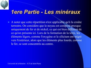 1ere Partie - Les minéraux
   A noter que cette répartition n'est applicable qu'à la croûte
    terrestre. On considère que le noyau est composé presque
    uniquement de fer et de nickel, ce qui est bien différent de
    ce qu'on présente ici. Lors de la formation de la terre, les
    éléments légers, comme l'oxygène et le silicium ont migré
    vers l'extérieur, alors que les éléments plus lourds, comme
    le fer, se sont concentrés au centre.




Université de la Réunion – IUT de Saint Pierre
 