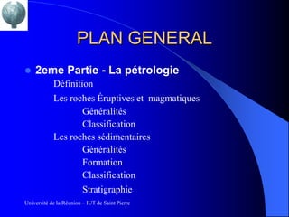 PLAN GENERAL
   2eme Partie - La pétrologie
            Définition
            Les roches Éruptives et magmatiques
                    Généralités
                    Classification
            Les roches sédimentaires
                    Généralités
                    Formation
                    Classification
                         Stratigraphie
Université de la Réunion – IUT de Saint Pierre
 