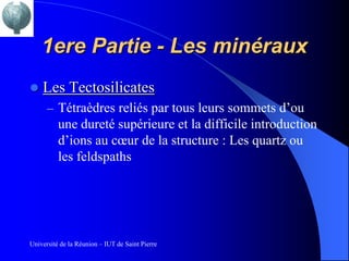 1ere Partie - Les minéraux
   Les Tectosilicates
      – Tétraèdres reliés par tous leurs sommets d’ou
          une dureté supérieure et la difficile introduction
          d’ions au cœur de la structure : Les quartz ou
          les feldspaths




Université de la Réunion – IUT de Saint Pierre
 