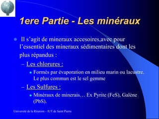1ere Partie - Les minéraux
    Il s’agit de mineraux accesoires,avec pour
    l’essentiel des mineraux sédimentaires dont les
    plus répandus :
     – Les chlorures :
               Formés par évaporation en milieu marin ou lacustre.
                Le plus commun est le sel gemme
      – Les Sulfures :
          Minéraux de minerais… Ex Pyrite (FeS), Galène
           (PbS).
Université de la Réunion – IUT de Saint Pierre
 