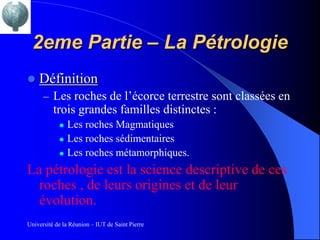 2eme Partie – La Pétrologie
   Définition
      – Les roches de l’écorce terrestre sont classées en
          trois grandes familles distinctes :
               Les roches Magmatiques
               Les roches sédimentaires
               Les roches métamorphiques.
La pétrologie est la science descriptive de ces
  roches , de leurs origines et de leur
  évolution.
Université de la Réunion – IUT de Saint Pierre
 