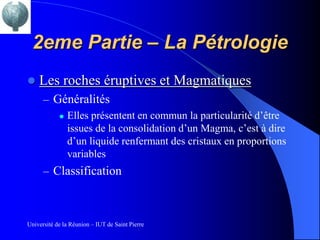 2eme Partie – La Pétrologie
   Les roches éruptives et Magmatiques
      – Généralités
          Elles présentent en commun la particularité d’être

           issues de la consolidation d’un Magma, c’est à dire
           d’un liquide renfermant des cristaux en proportions
           variables
      – Classification



Université de la Réunion – IUT de Saint Pierre
 