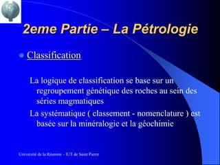 2eme Partie – La Pétrologie
   Classification

      La logique de classification se base sur un
       regroupement génétique des roches au sein des
       séries magmatiques
      La systématique ( classement - nomenclature ) est
       basée sur la minéralogie et la géochimie


Université de la Réunion – IUT de Saint Pierre
 