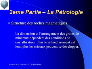 2eme Partie – La Pétrologie
   Structure des roches magmatiques

          La dimension et l’arrangement des grains de
          minéraux dépendent des conditions de
          cristallisation : Plus le refroidissement est
          lent, plus les cristaux peuvent se développer.



Université de la Réunion – IUT de Saint Pierre
 