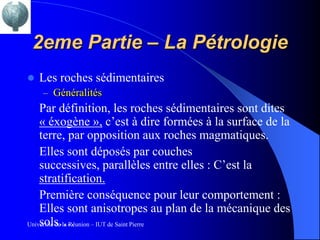 2eme Partie – La Pétrologie
   Les roches sédimentaires
    – Généralités
    Par définition, les roches sédimentaires sont dites
    « éxogène », c’est à dire formées à la surface de la
    terre, par opposition aux roches magmatiques.
    Elles sont déposés par couches
    successives, parallèles entre elles : C’est la
    stratification.
    Première conséquence pour leur comportement :
    Elles sont anisotropes au plan de la mécanique des
    sols….
Université de la Réunion – IUT de Saint Pierre
 