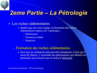 2eme Partie – La Pétrologie
   Les roches sédimentaires
               Quelle que soit sont origine, la formation des roches
                sédimentaires repose sur 3 principes :
                  – Mobilisation
                  – Transport et dépôt
                  – Diagenèse


      – Formation des roches sédimentaires
               Pour que les sédiments puissent être transportés, il faut qu’il
                aient été libérés. L’ensemble des phénomènes qui libèrent les
                particules sera résumé sous le terme d’altération


Université de la Réunion – IUT de Saint Pierre
 