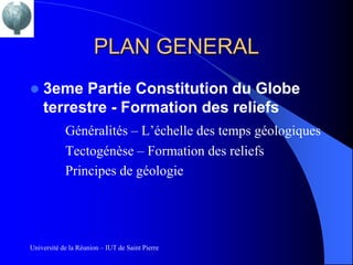 PLAN GENERAL
   3eme Partie Constitution du Globe
    terrestre - Formation des reliefs
            Généralités – L’échelle des temps géologiques
            Tectogénèse – Formation des reliefs
            Principes de géologie




Université de la Réunion – IUT de Saint Pierre
 