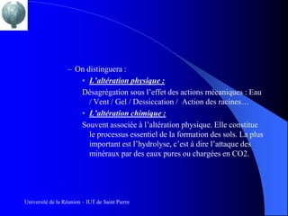 – On distinguera :
                     • L’altération physique :
                     Désagrégation sous l’effet des actions mécaniques : Eau
                        / Vent / Gel / Dessiccation / Action des racines…
                     • L’altération chimique :
                     Souvent associée à l’altération physique. Elle constitue
                        le processus essentiel de la formation des sols. La plus
                        important est l’hydrolyse, c’est à dire l’attaque des
                        minéraux par des eaux pures ou chargées en CO2.




Université de la Réunion – IUT de Saint Pierre
 