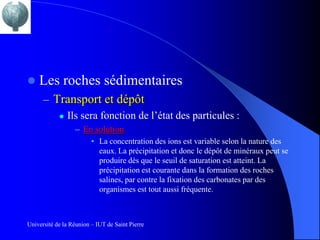    Les roches sédimentaires
      – Transport et dépôt
          Ils sera fonction de l’état des particules :

                  – En solution
                         • La concentration des ions est variable selon la nature des
                           eaux. La précipitation et donc le dépôt de minéraux peut se
                           produire dès que le seuil de saturation est atteint. La
                           précipitation est courante dans la formation des roches
                           salines, par contre la fixation des carbonates par des
                           organismes est tout aussi fréquente.



Université de la Réunion – IUT de Saint Pierre
 