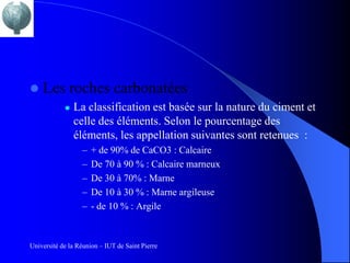    Les roches carbonatées
               La classification est basée sur la nature du ciment et
                celle des éléments. Selon le pourcentage des
                éléments, les appellation suivantes sont retenues :
                  –   + de 90% de CaCO3 : Calcaire
                  –   De 70 à 90 % : Calcaire marneux
                  –   De 30 à 70% : Marne
                  –   De 10 à 30 % : Marne argileuse
                  –   - de 10 % : Argile


Université de la Réunion – IUT de Saint Pierre
 