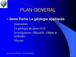 PLAN GENERAL
   4eme Partie La géologie appliquée
            Généralités
            La géologie du génie-civil
            Investigations - Objectifs - Objets et
            méthodes
            Moyens



Université de la Réunion – IUT de Saint Pierre
 