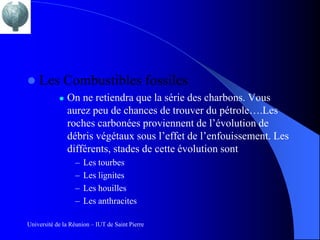    Les Combustibles fossiles
               On ne retiendra que la série des charbons. Vous
                aurez peu de chances de trouver du pétrole….Les
                roches carbonées proviennent de l’évolution de
                débris végétaux sous l’effet de l’enfouissement. Les
                différents, stades de cette évolution sont
                  –   Les tourbes
                  –   Les lignites
                  –   Les houilles
                  –   Les anthracites

Université de la Réunion – IUT de Saint Pierre
 