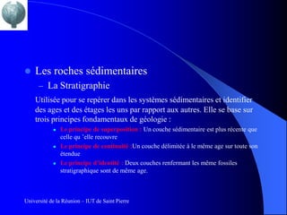    Les roches sédimentaires
      – La Stratigraphie
    Utilisée pour se repérer dans les systèmes sédimentaires et identifier
    des ages et des étages les uns par rapport aux autres. Elle se base sur
    trois principes fondamentaux de géologie :
               Le principe de superposition : Un couche sédimentaire est plus récente que
                celle qu ’elle recouvre
               Le principe de continuité :Un couche délimitée à le même age sur toute son
                étendue
               Le principe d’identité : Deux couches renfermant les même fossiles
                stratigraphique sont de même age.



Université de la Réunion – IUT de Saint Pierre
 