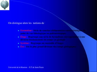 On distingue alors les notions de

               Formation : Série de couches sédimentaires caractéristiques du
                point de vue lithologique ou paléontologique
               Étage : Regroupe une série de formations correspondant à une
                division fondamentale du temps en géologie
               Système : Regroupe un ensemble d’étages
               Ère : Est le plus grand diviseur des temps géologiques




Université de la Réunion – IUT de Saint Pierre
 