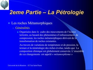 2eme Partie – La Pétrologie
   Les roches Métamorphiques
      – Généralités
               Organisées dans le cadre des mouvements de l’écorce
                terrestre, au hasard des phénomènes d’enfouissement, de
                compression, les roches métamorphiques dérivent de la
                transformation de roches existantes.
                Au travers de variations de température et de pression, la
                texture et la minéralogie des riches évolue, tandis que La
                composition chimique est globalement conservée. L’ensemble
                de ces changements est appelé « métamorphisme »



Université de la Réunion – IUT de Saint Pierre
 