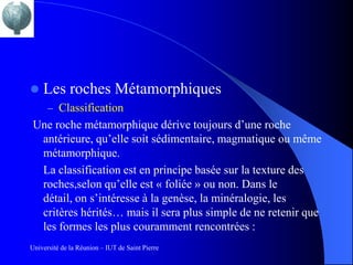    Les roches Métamorphiques
      – Classification
 Une roche métamorphique dérive toujours d’une roche
  antérieure, qu’elle soit sédimentaire, magmatique ou même
  métamorphique.
  La classification est en principe basée sur la texture des
  roches,selon qu’elle est « foliée » ou non. Dans le
  détail, on s’intéresse à la genèse, la minéralogie, les
  critères hérités… mais il sera plus simple de ne retenir que
  les formes les plus couramment rencontrées :
Université de la Réunion – IUT de Saint Pierre
 